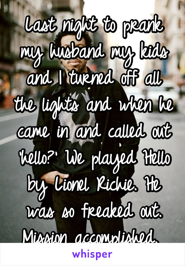 Last night to prank my husband my kids and I turned off all the lights and when he came in and called out 'hello?' We played Hello by Lionel Richie. He was so freaked out. Mission accomplished. 