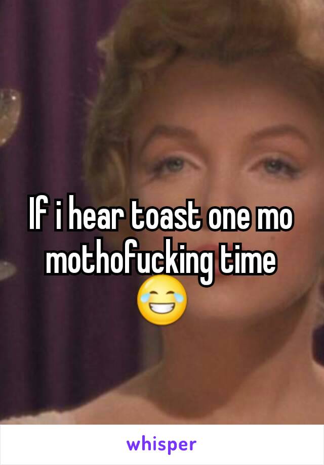 If i hear toast one mo mothofucking time 😂