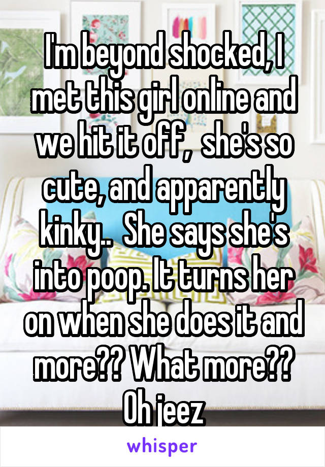 I'm beyond shocked, I met this girl online and we hit it off,  she's so cute, and apparently kinky..  She says she's into poop. It turns her on when she does it and more?? What more?? Oh jeez