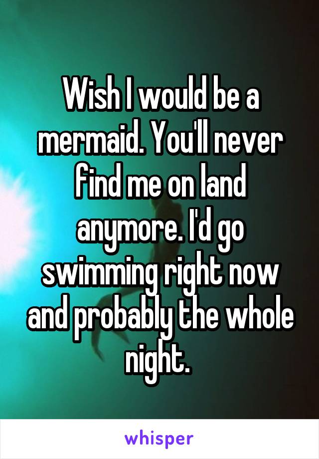 Wish I would be a mermaid. You'll never find me on land anymore. I'd go swimming right now and probably the whole night. 