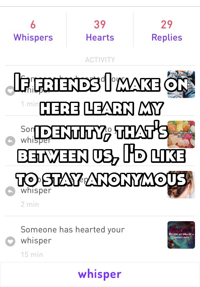 If friends I make on here learn my identity, that's between us, I'd like to stay anonymous 