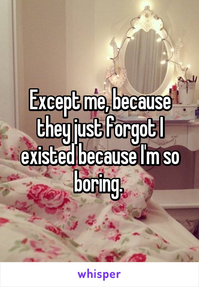 Except me, because they just forgot I existed because I'm so boring. 