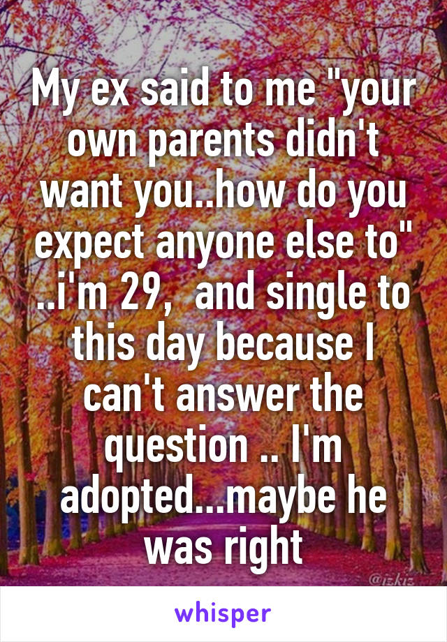 My ex said to me "your own parents didn't want you..how do you expect anyone else to" ..i'm 29,  and single to this day because I can't answer the question .. I'm adopted...maybe he was right