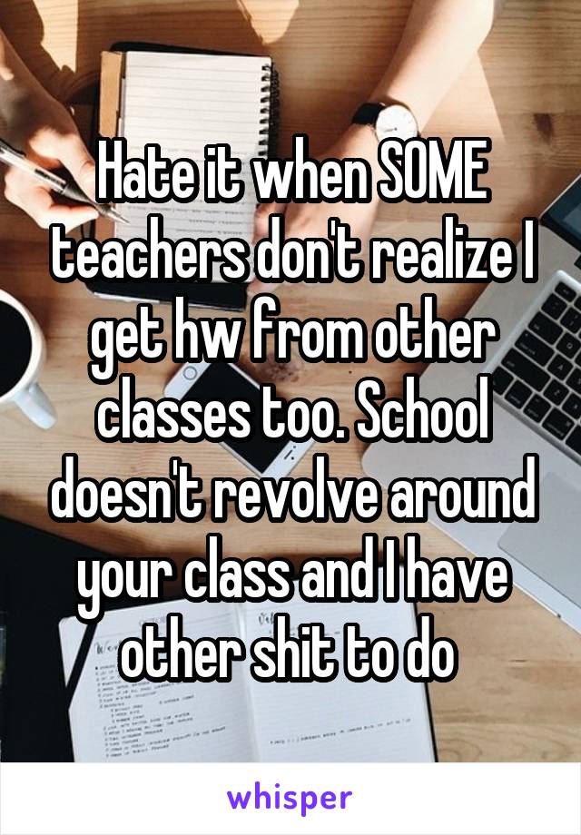 Hate it when SOME teachers don't realize I get hw from other classes too. School doesn't revolve around your class and I have other shit to do 