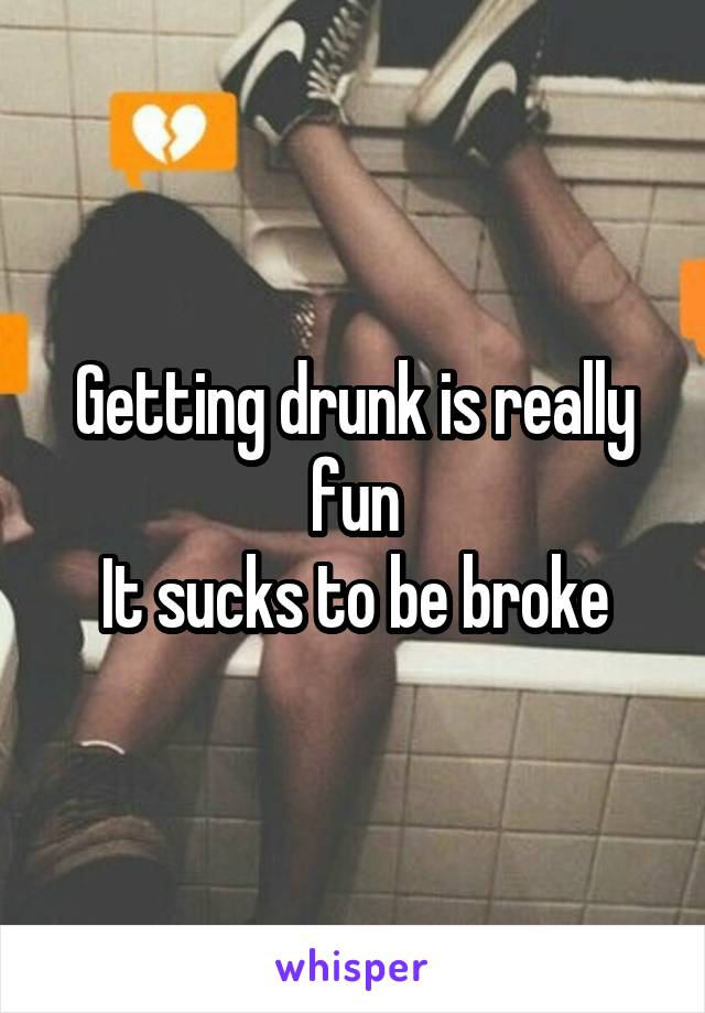 Getting drunk is really fun
It sucks to be broke