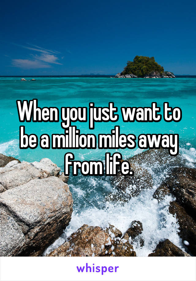 When you just want to be a million miles away from life.