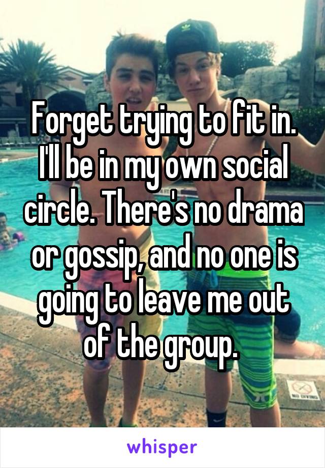 Forget trying to fit in. I'll be in my own social circle. There's no drama or gossip, and no one is going to leave me out of the group. 