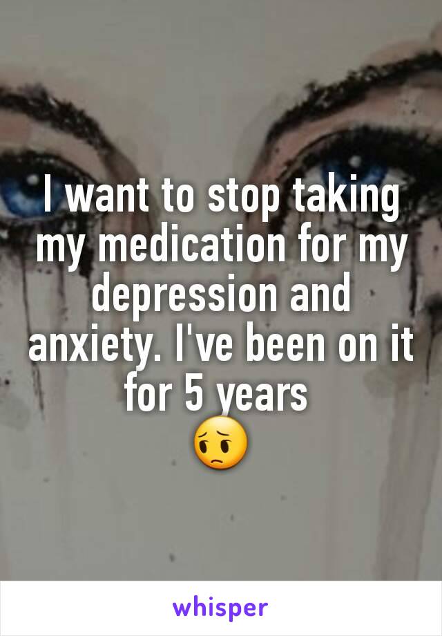 I want to stop taking my medication for my depression and anxiety. I've been on it for 5 years 
😔