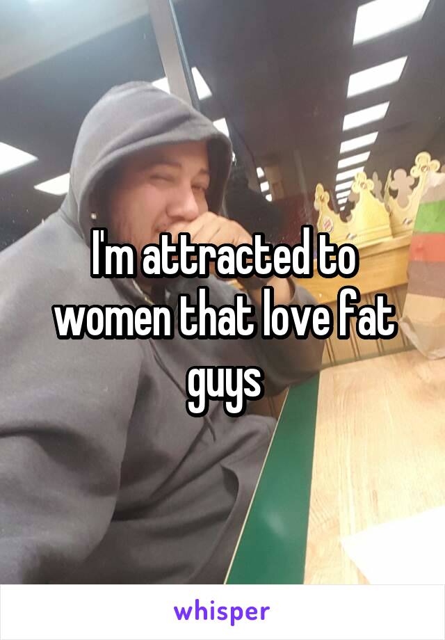 I'm attracted to women that love fat guys