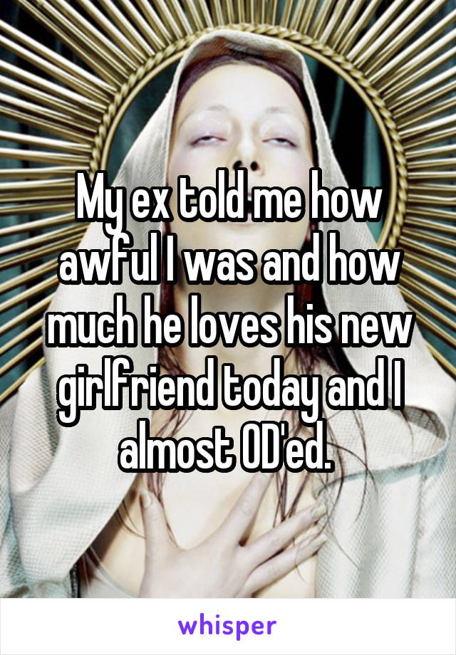 My ex told me how awful I was and how much he loves his new girlfriend today and I almost OD'ed. 