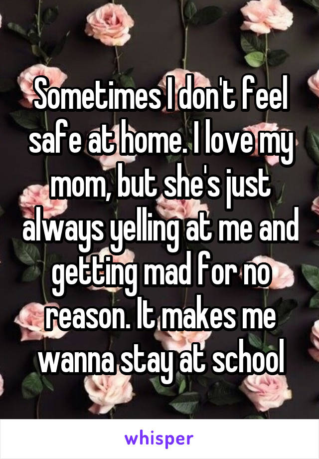 Sometimes I don't feel safe at home. I love my mom, but she's just always yelling at me and getting mad for no reason. It makes me wanna stay at school