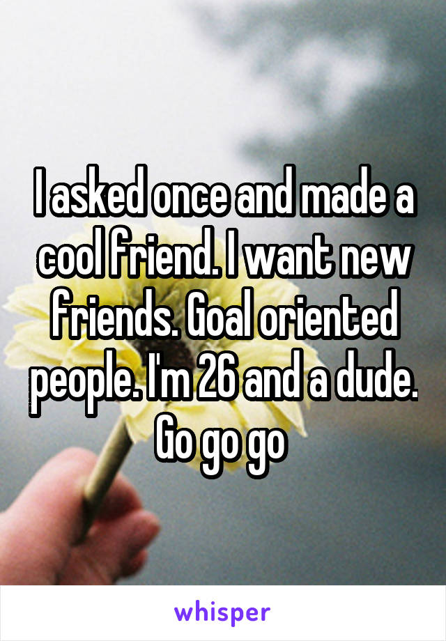 I asked once and made a cool friend. I want new friends. Goal oriented people. I'm 26 and a dude. Go go go 