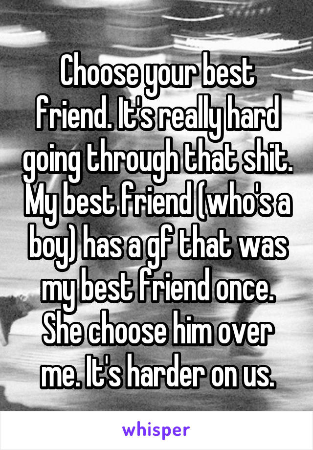 Choose your best friend. It's really hard going through that shit. My best friend (who's a boy) has a gf that was my best friend once. She choose him over me. It's harder on us.