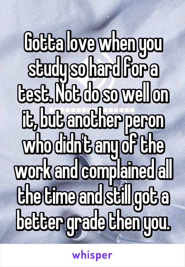 Gotta love when you study so hard for a test. Not do so well on it, but another peron who didn't any of the work and complained all the time and still got a better grade then you.