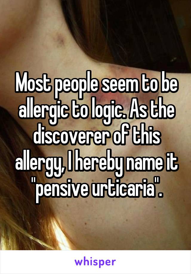 Most people seem to be allergic to logic. As the discoverer of this allergy, I hereby name it "pensive urticaria".