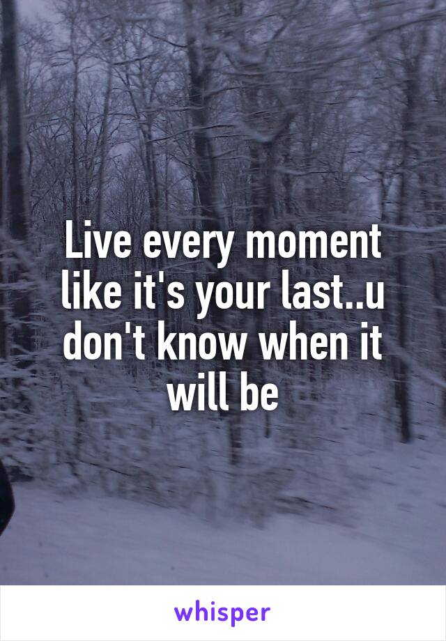 Live every moment like it's your last..u don't know when it will be