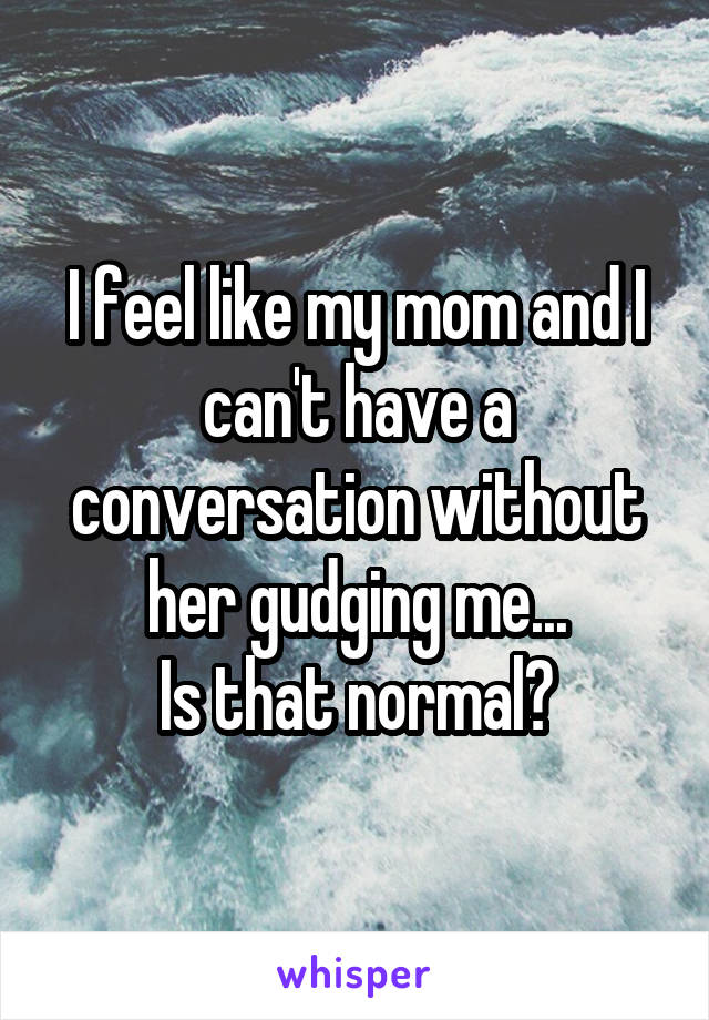 I feel like my mom and I can't have a conversation without her gudging me...
Is that normal?