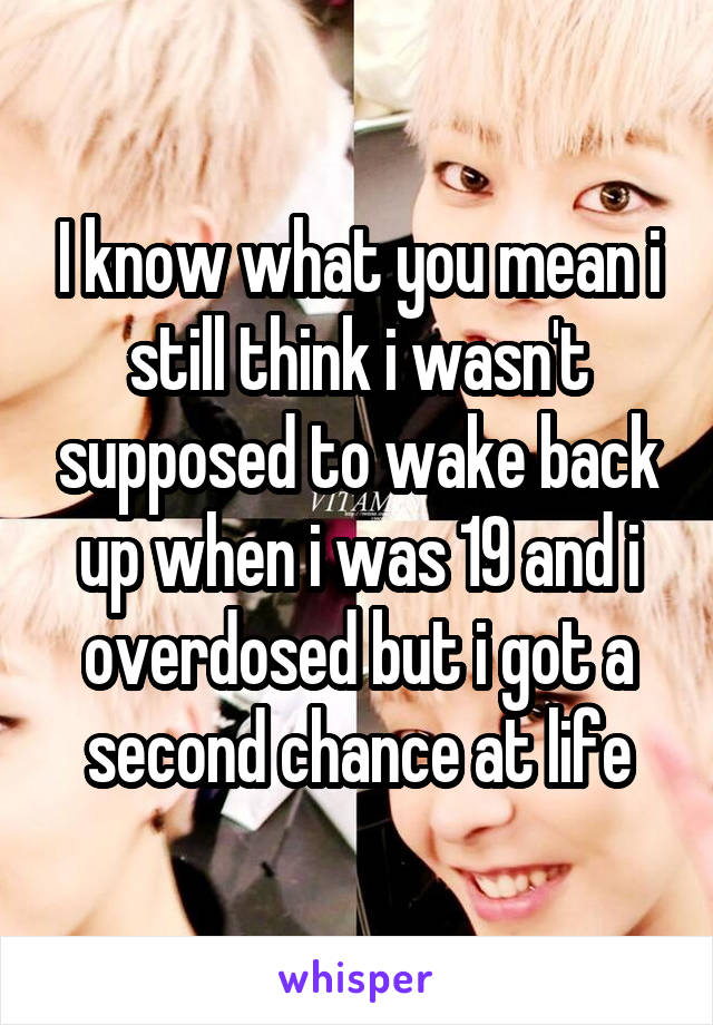 I know what you mean i still think i wasn't supposed to wake back up when i was 19 and i overdosed but i got a second chance at life