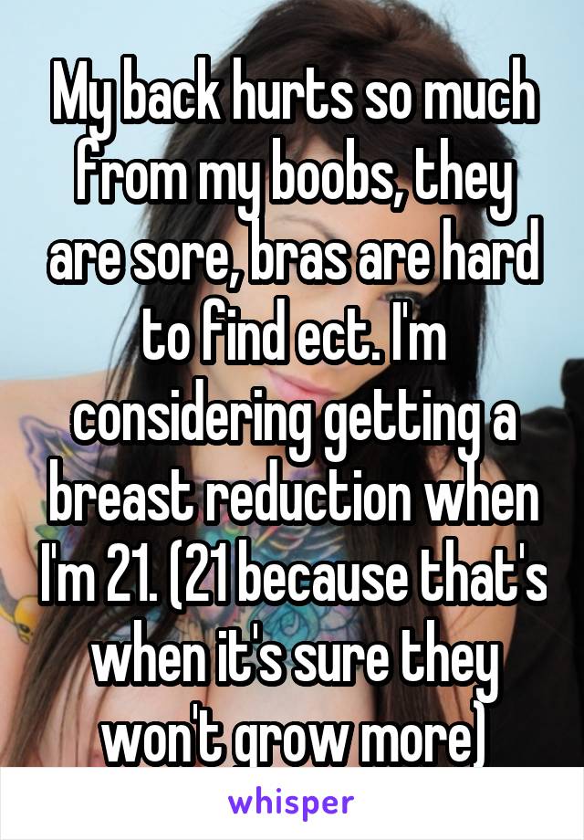 My back hurts so much from my boobs, they are sore, bras are hard to find ect. I'm considering getting a breast reduction when I'm 21. (21 because that's when it's sure they won't grow more)