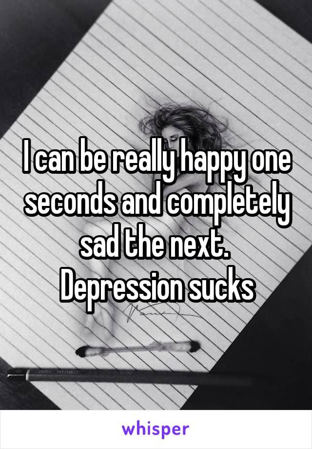 I can be really happy one seconds and completely sad the next. 
Depression sucks