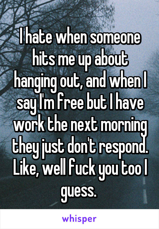 I hate when someone hits me up about hanging out, and when I say I'm free but I have work the next morning they just don't respond. Like, well fuck you too I guess. 