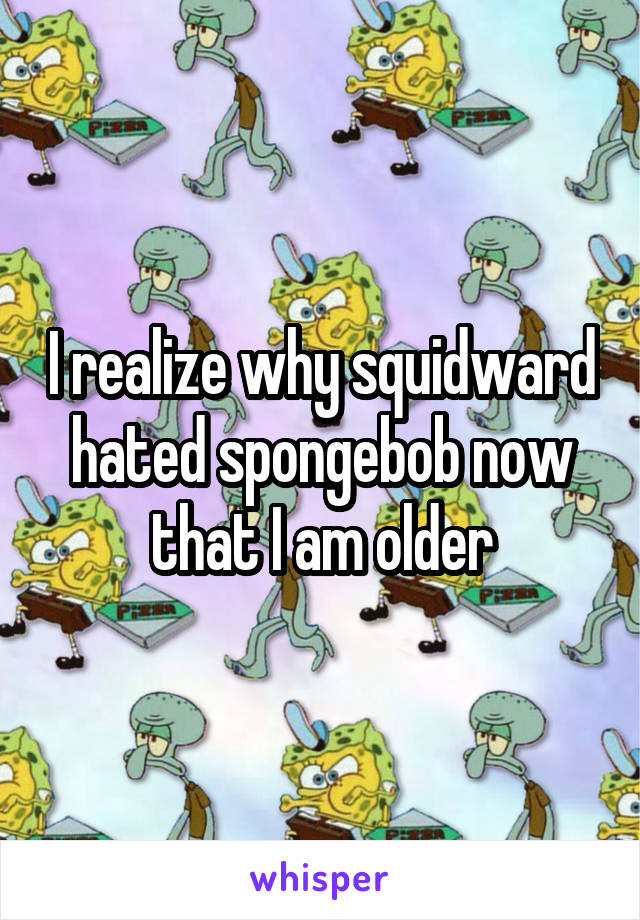 I realize why squidward hated spongebob now that I am older