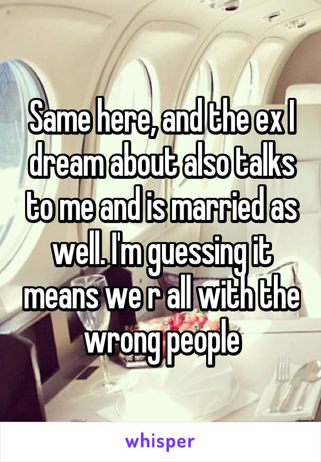 Same here, and the ex I dream about also talks to me and is married as well. I'm guessing it means we r all with the wrong people