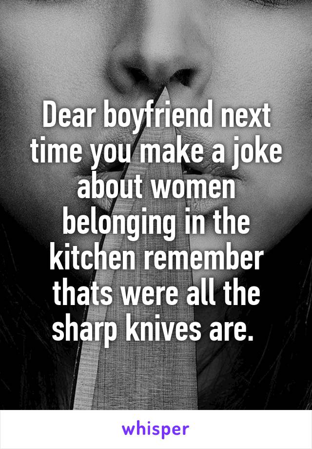 Dear boyfriend next time you make a joke about women belonging in the kitchen remember thats were all the sharp knives are. 