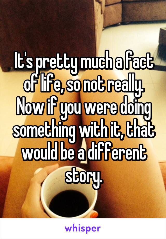 It's pretty much a fact of life, so not really. Now if you were doing something with it, that would be a different story.