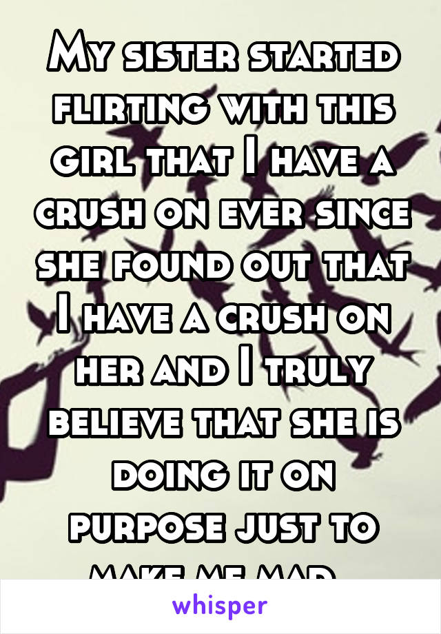 My sister started flirting with this girl that I have a crush on ever since she found out that I have a crush on her and I truly believe that she is doing it on purpose just to make me mad .