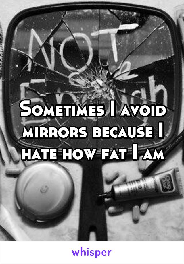 Sometimes I avoid mirrors because I hate how fat I am