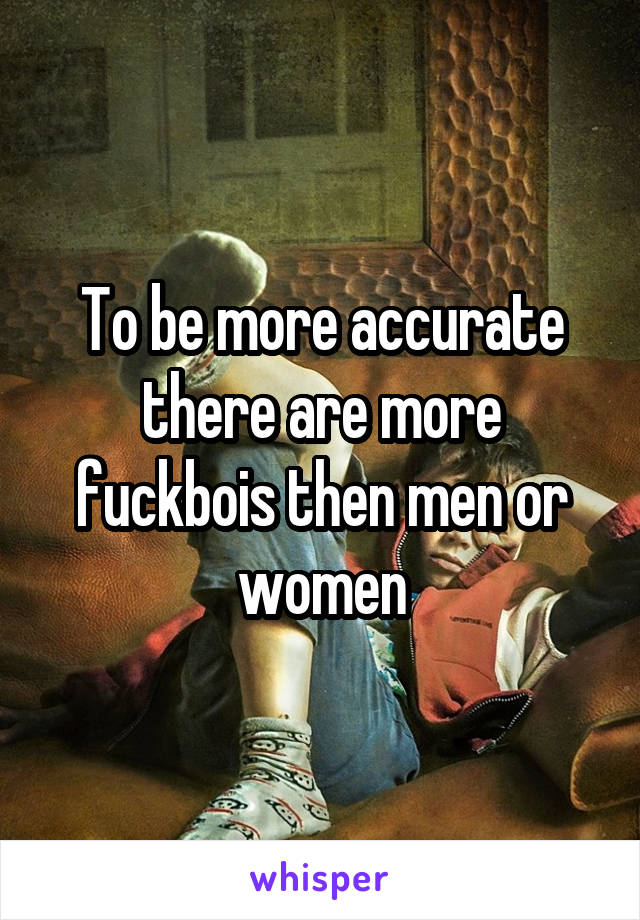 To be more accurate there are more fuckbois then men or women