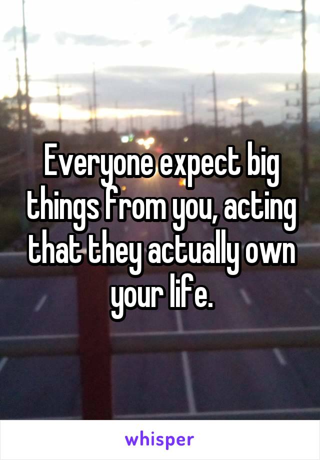 Everyone expect big things from you, acting that they actually own your life.