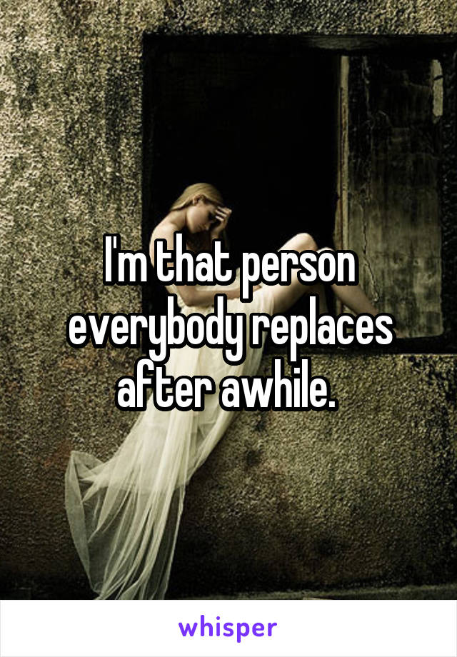 I'm that person everybody replaces after awhile. 