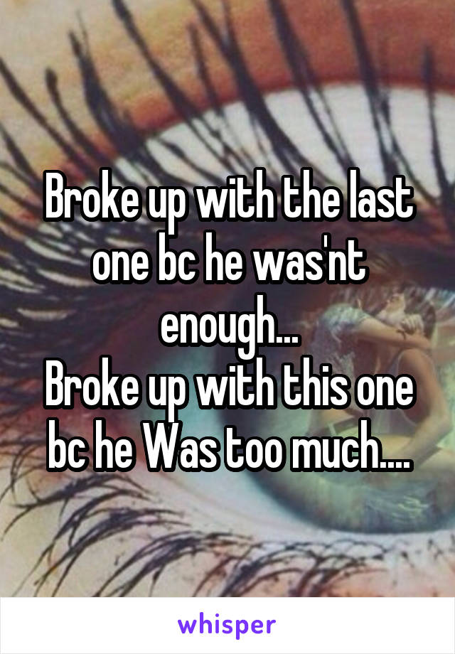 Broke up with the last one bc he was'nt enough...
Broke up with this one bc he Was too much....