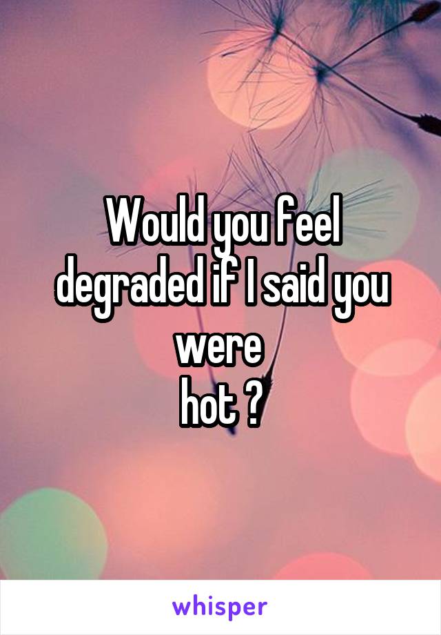 Would you feel degraded if I said you were 
hot ?