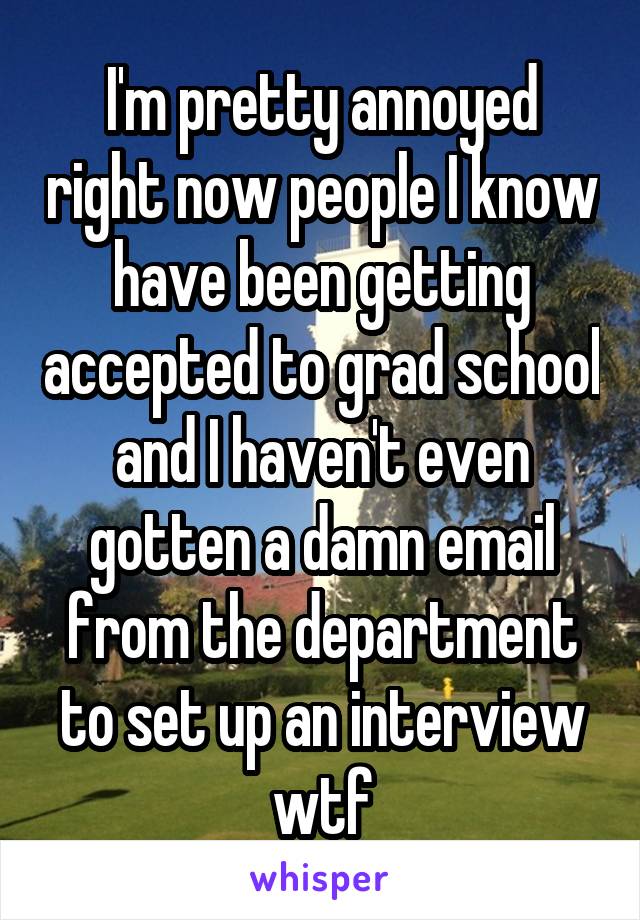 I'm pretty annoyed right now people I know have been getting accepted to grad school and I haven't even gotten a damn email from the department to set up an interview wtf