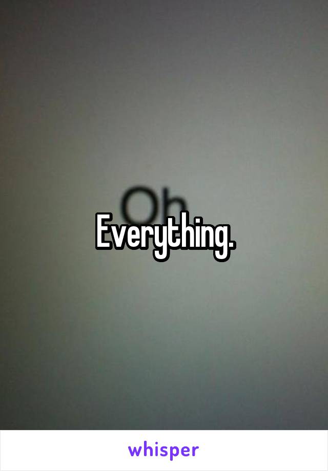 Everything.