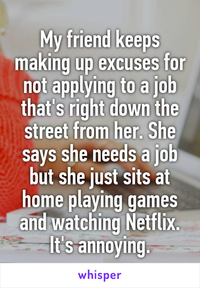 My friend keeps making up excuses for not applying to a job that's right down the street from her. She says she needs a job but she just sits at home playing games and watching Netflix. It's annoying.