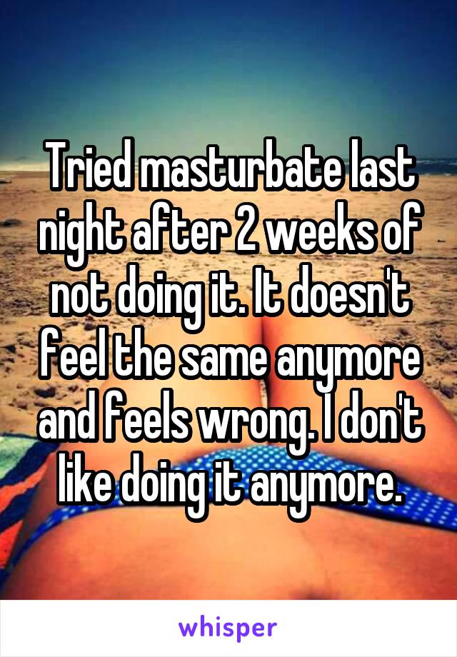 Tried masturbate last night after 2 weeks of not doing it. It doesn't feel the same anymore and feels wrong. I don't like doing it anymore.