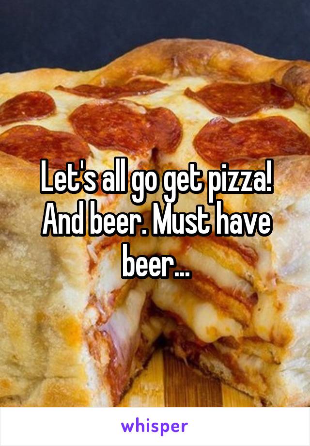 Let's all go get pizza! And beer. Must have beer...