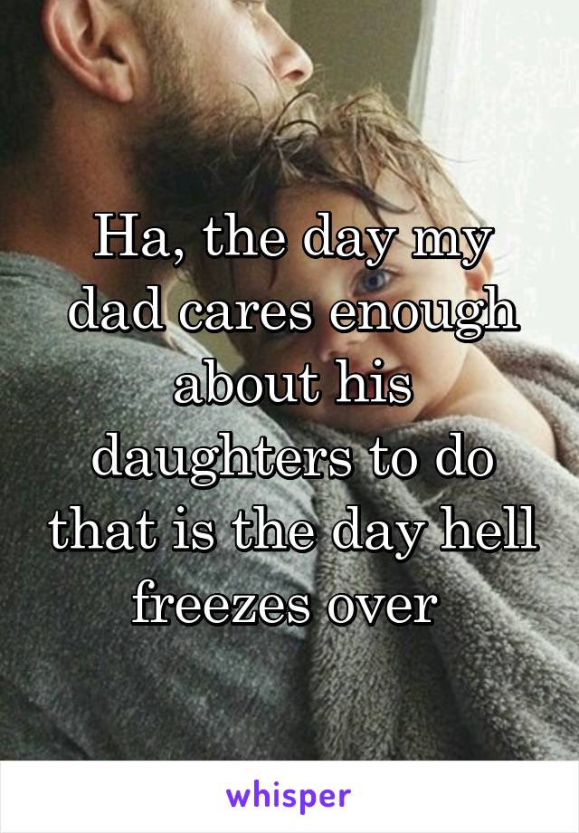 Ha, the day my dad cares enough about his daughters to do that is the day hell freezes over 