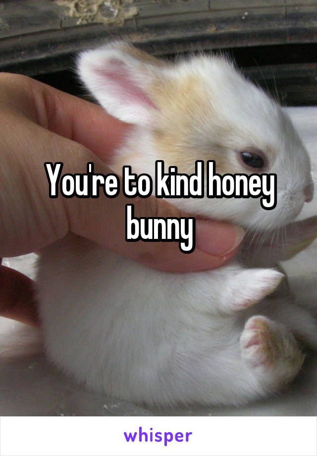 You're to kind honey bunny
