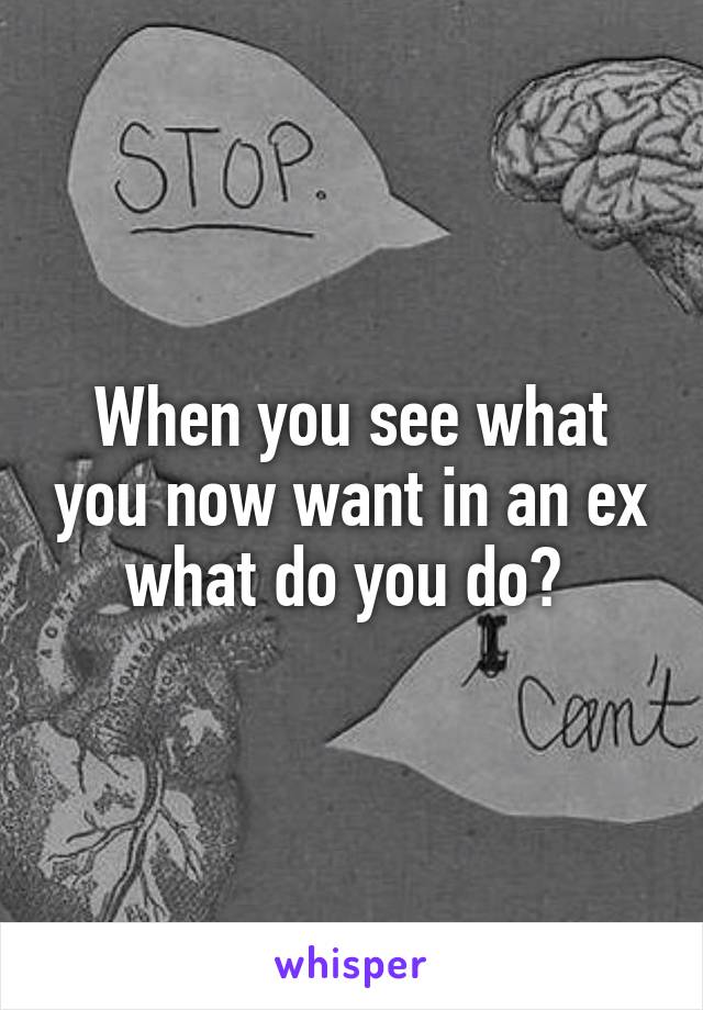 When you see what you now want in an ex what do you do? 