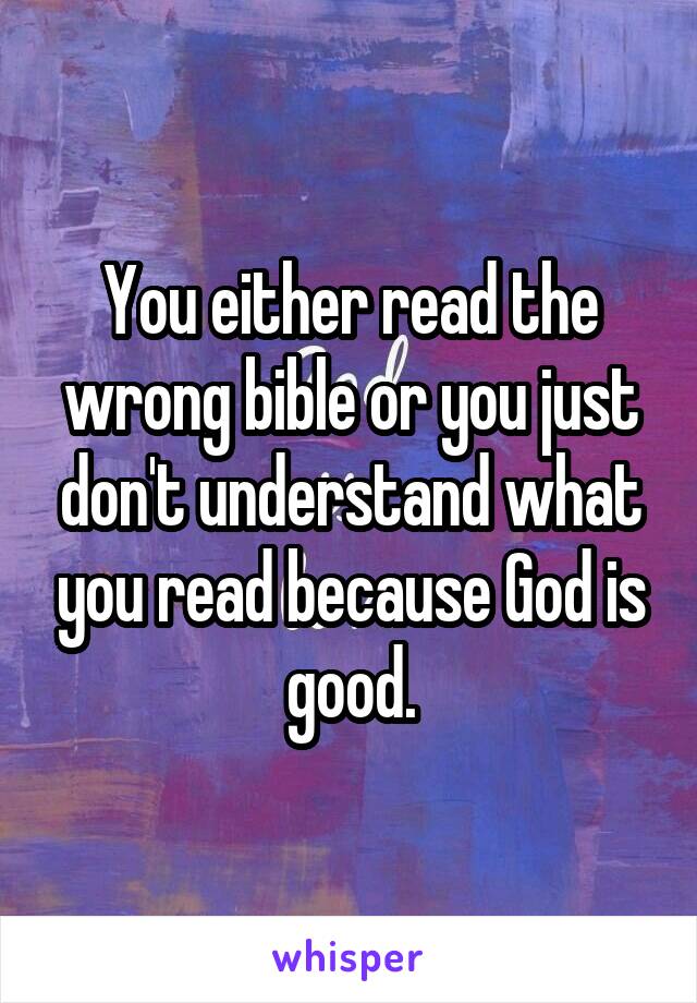 You either read the wrong bible or you just don't understand what you read because God is good.