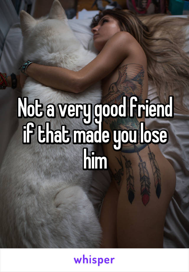 Not a very good friend if that made you lose him