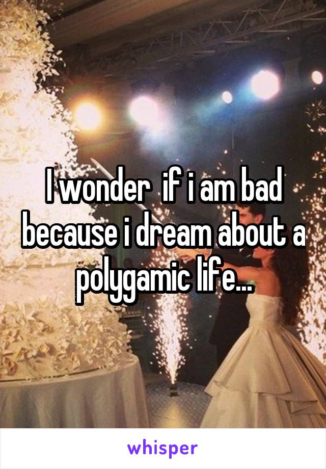 I wonder  if i am bad because i dream about a polygamic life...