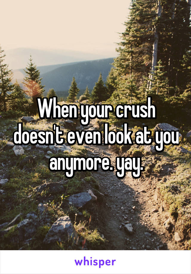 When your crush doesn't even look at you anymore. yay.