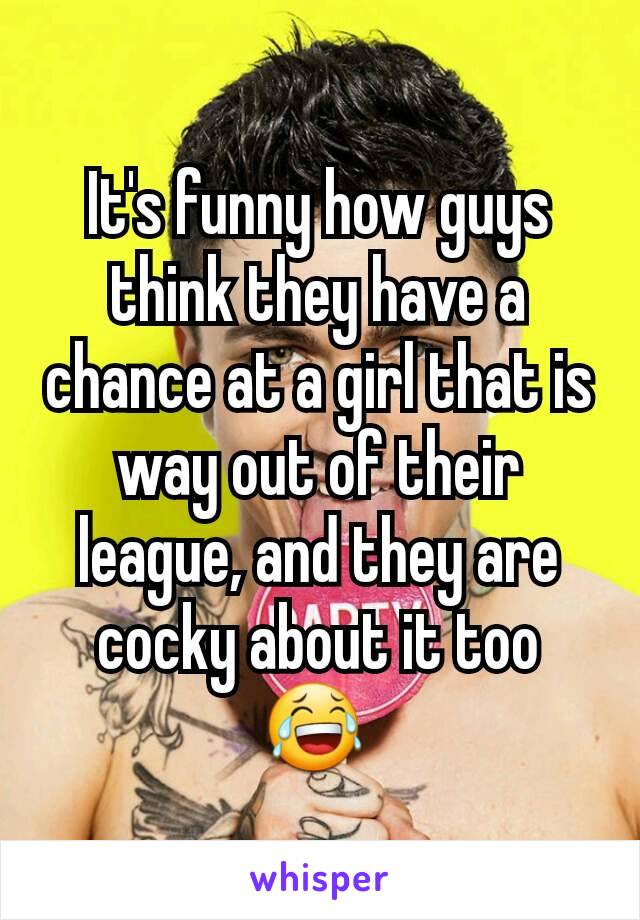 It's funny how guys think they have a chance at a girl that is way out of their league, and they are cocky about it too 😂 