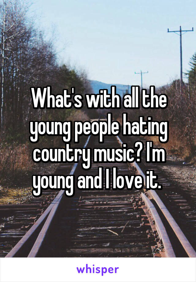 What's with all the young people hating country music? I'm young and I love it. 